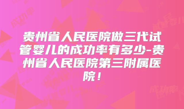 贵州省人民医院做三代试管婴儿的成功率有多少-贵州省人民医院第三附属医院！