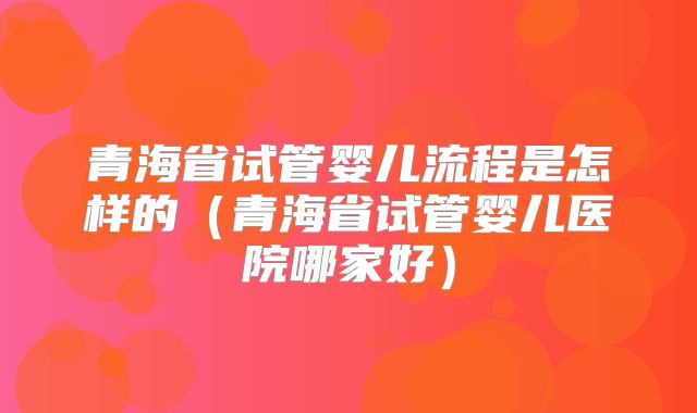 青海省试管婴儿流程是怎样的（青海省试管婴儿医院哪家好）