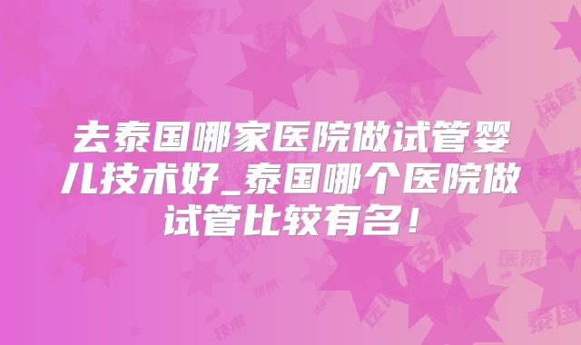 去泰国哪家医院做试管婴儿技术好_泰国哪个医院做试管比较有名！