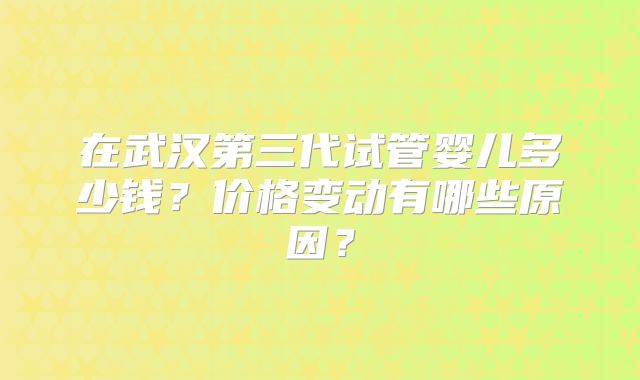 在武汉第三代试管婴儿多少钱?价格变动有哪些原因?