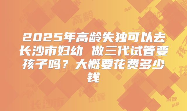 2025年高龄失独可以去长沙市妇幼 做三代试管要孩子吗?大概要花费多少钱