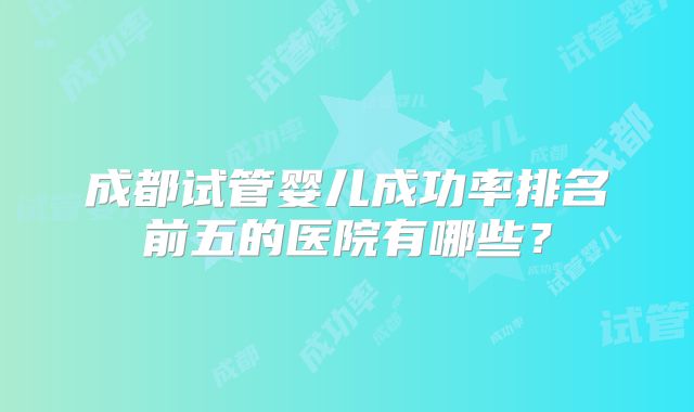 成都试管婴儿成功率排名前五的医院有哪些?