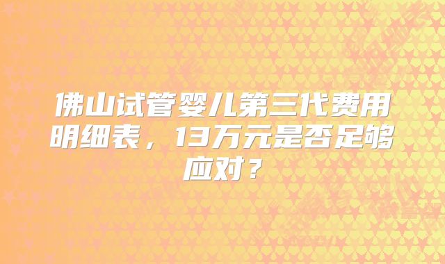 佛山试管婴儿第三代费用明细表,13万元是否足够应对?