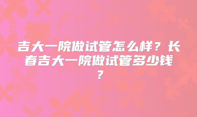 吉大一院做试管怎么样？长春吉大一院做试管多少钱？