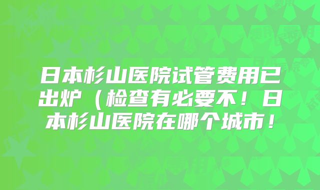 日本杉山医院试管费用已出炉（检查有必要不！日本杉山医院在哪个城市！