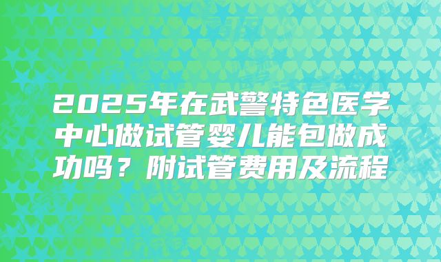 2025年在武警特色医学中心做试管婴儿能包做成功吗？附试管费用及流程