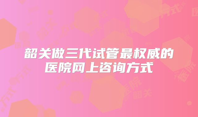 韶关做三代试管最权威的医院网上咨询方式