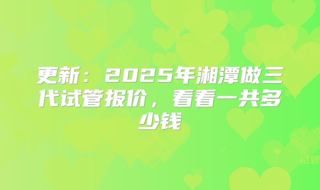 更新：2025年湘潭做三代试管报价，看看一共多少钱