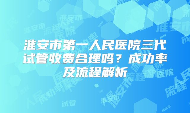 淮安市第一人民医院三代试管收费合理吗？成功率及流程解析