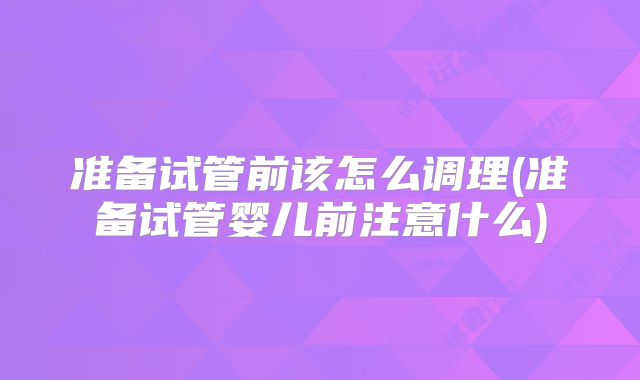 准备试管前该怎么调理(准备试管婴儿前注意什么)