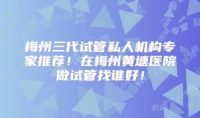 梅州三代试管私人机构专家推荐！在梅州黄塘医院做试管找谁好！