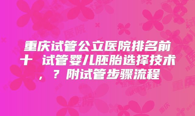 重庆试管公立医院排名前十 试管婴儿胚胎选择技术,?附试管步骤流程