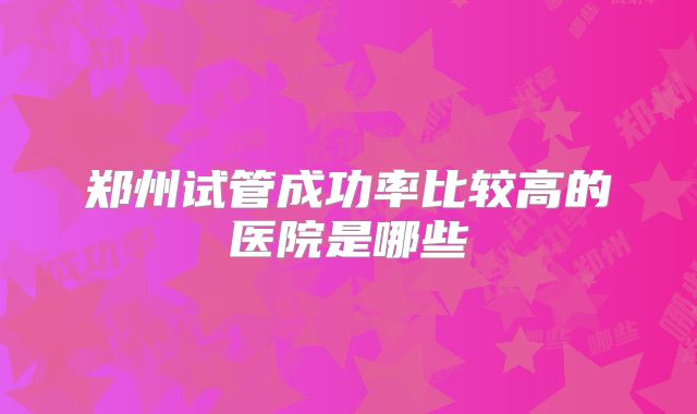 郑州试管成功率比较高的医院是哪些