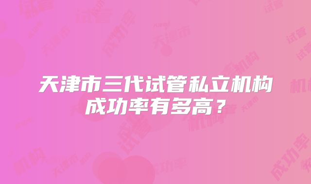 天津市三代试管私立机构成功率有多高?