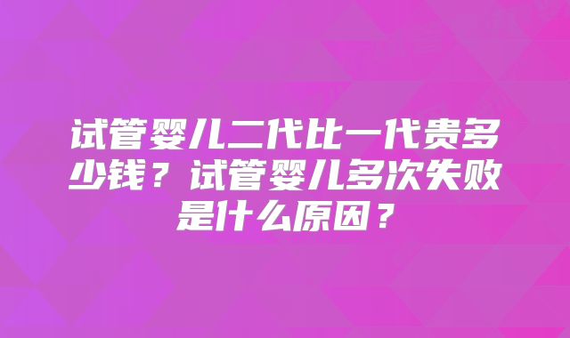 试管婴儿二代比一代贵多少钱？试管婴儿多次失败是什么原因？