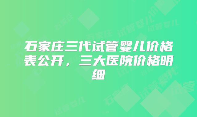 石家庄三代试管婴儿价格表公开，三大医院价格明细