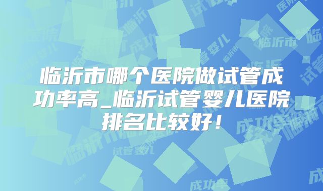 临沂市哪个医院做试管成功率高_临沂试管婴儿医院排名比较好！