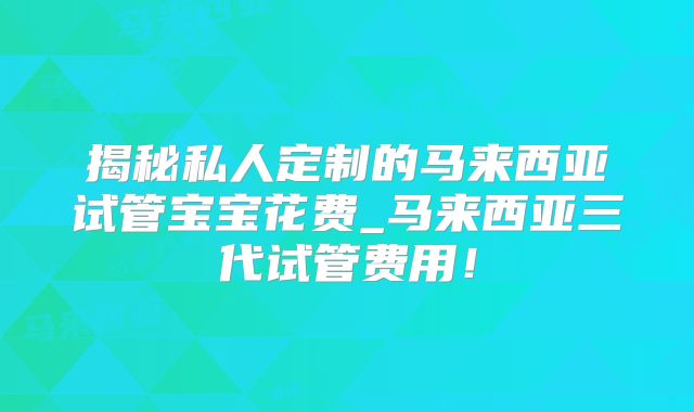 揭秘私人定制的马来西亚试管宝宝花费_马来西亚三代试管费用!