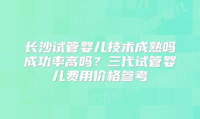 长沙试管婴儿技术成熟吗成功率高吗？三代试管婴儿费用价格参考