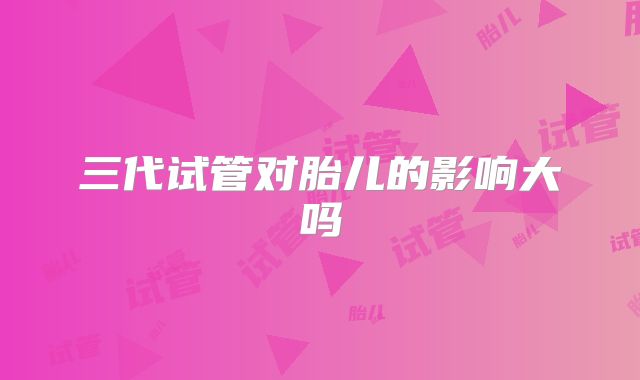 三代试管对胎儿的影响大吗