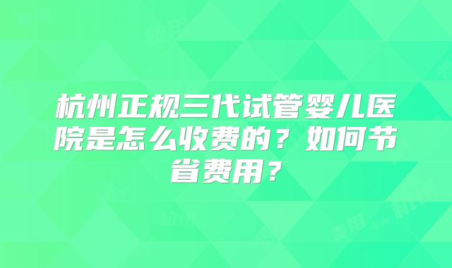 杭州正规三代试管婴儿医院是怎么收费的？如何节省费用？