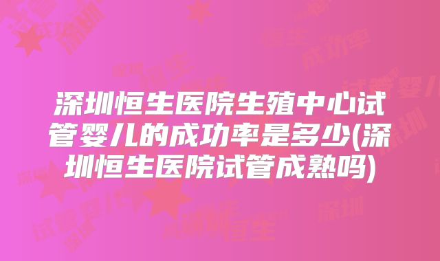 深圳恒生医院生殖中心试管婴儿的成功率是多少(深圳恒生医院试管成熟吗)