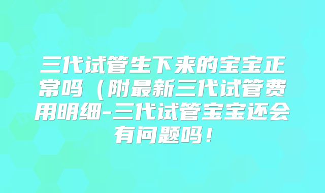 三代试管生下来的宝宝正常吗（附最新三代试管费用明细-三代试管宝宝还会有问题吗！
