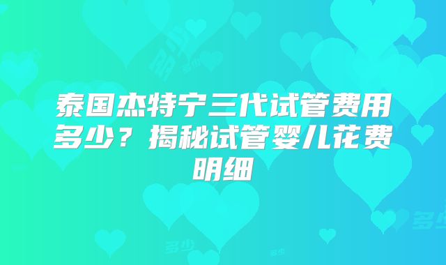 泰国杰特宁三代试管费用多少?揭秘试管婴儿花费明细