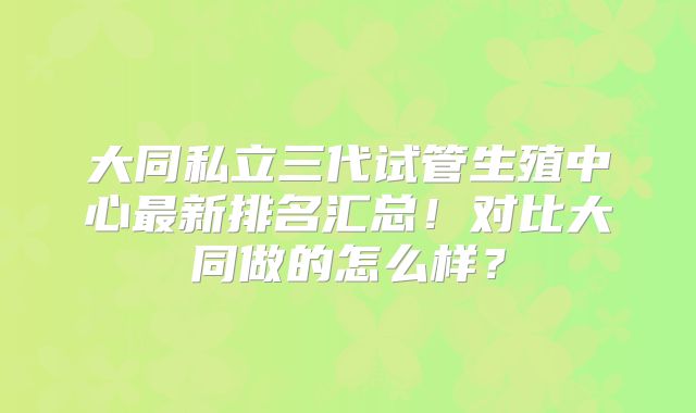 大同私立三代试管生殖中心最新排名汇总!对比大同做的怎么样?