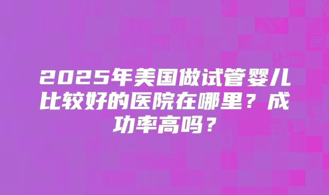 2025年美国做试管婴儿比较好的医院在哪里？成功率高吗？