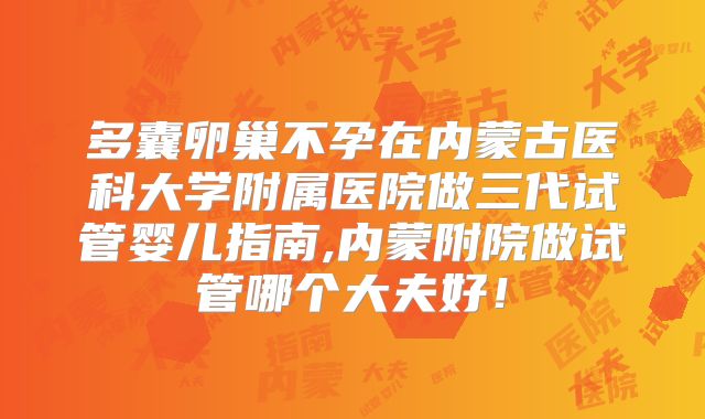 多囊卵巢不孕在内蒙古医科大学附属医院做三代试管婴儿指南,内蒙附院做试管哪个大夫好！