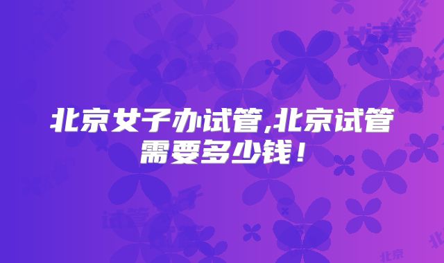 北京女子办试管,北京试管需要多少钱!