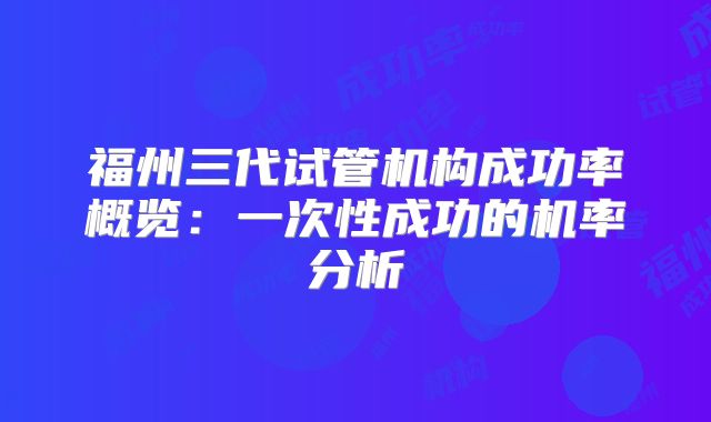 福州三代试管机构成功率概览：一次性成功的机率分析