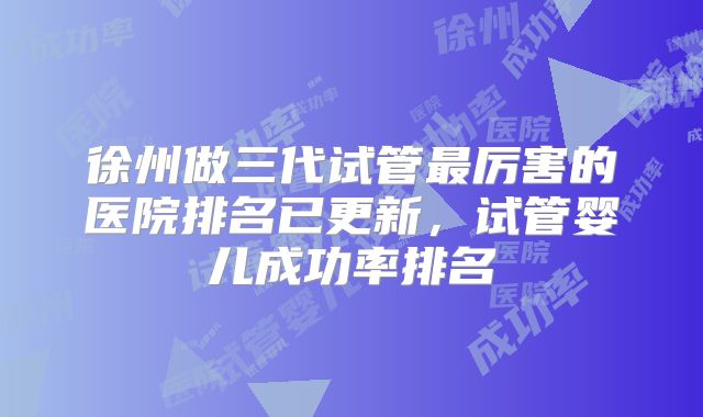 徐州做三代试管最厉害的医院排名已更新，试管婴儿成功率排名