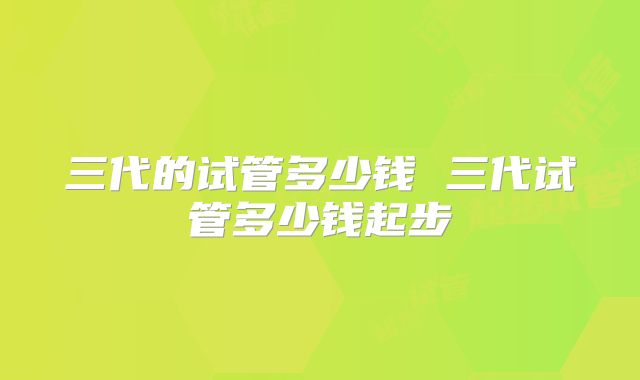三代的试管多少钱 三代试管多少钱起步