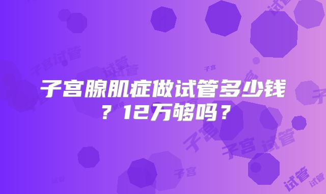 子宫腺肌症做试管多少钱?12万够吗?