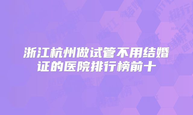 浙江杭州做试管不用结婚证的医院排行榜前十