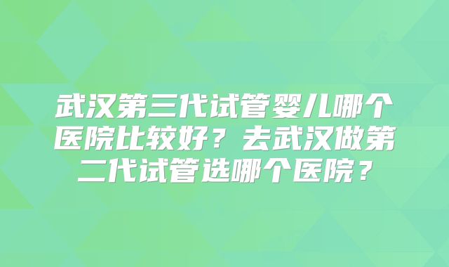 武汉第三代试管婴儿哪个医院比较好？去武汉做第二代试管选哪个医院？