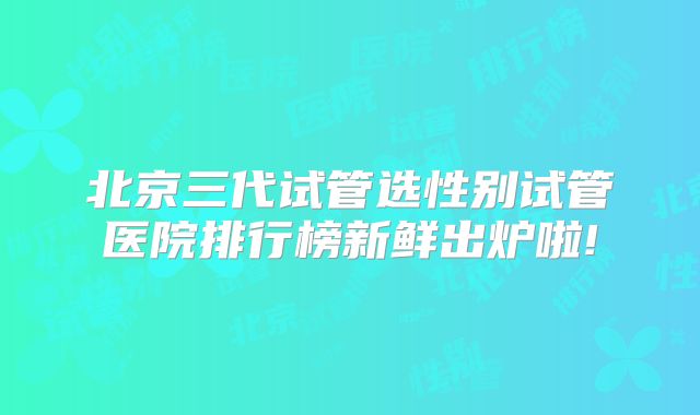 北京三代试管选性别试管医院排行榜新鲜出炉啦!