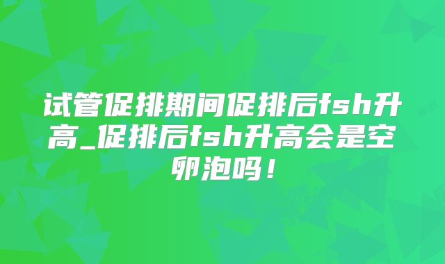 试管促排期间促排后fsh升高_促排后fsh升高会是空卵泡吗！