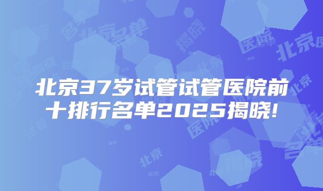 北京37岁试管试管医院前十排行名单2025揭晓!