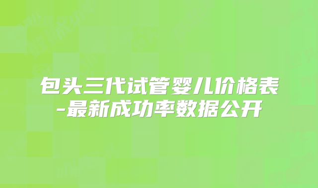 包头三代试管婴儿价格表-最新成功率数据公开