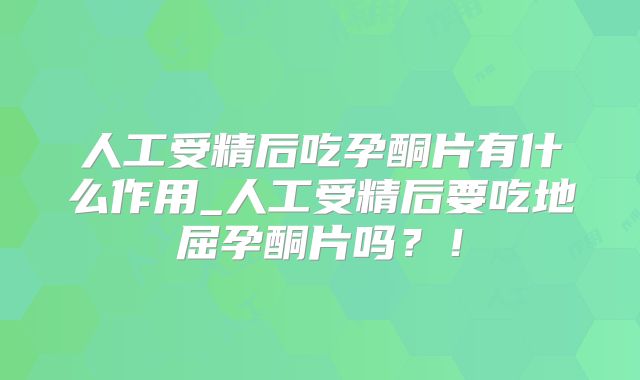 人工受精后吃孕酮片有什么作用_人工受精后要吃地屈孕酮片吗？！