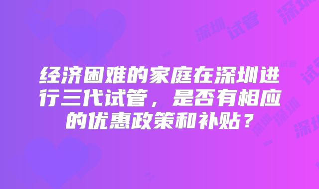 经济困难的家庭在深圳进行三代试管，是否有相应的优惠政策和补贴？