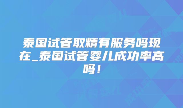 泰国试管取精有服务吗现在_泰国试管婴儿成功率高吗!