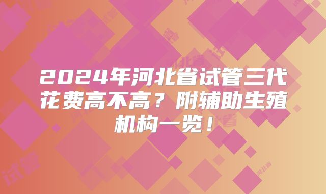2024年河北省试管三代花费高不高?附辅助生殖机构一览!