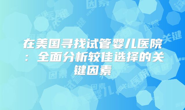 在美国寻找试管婴儿医院:全面分析较佳选择的关键因素