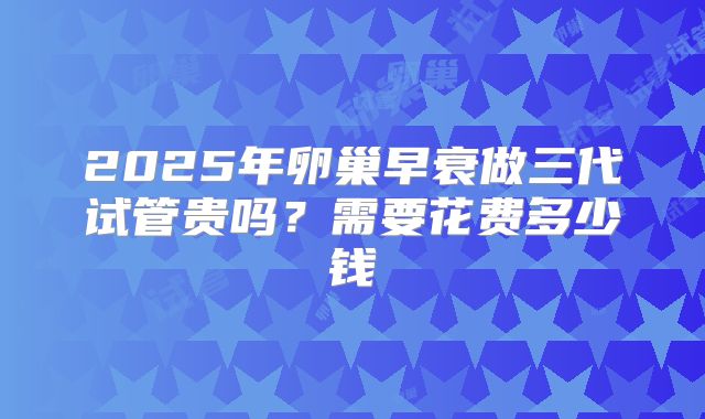 2025年卵巢早衰做三代试管贵吗？需要花费多少钱