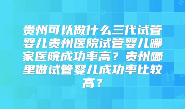 贵州可以做什么三代试管婴儿贵州医院试管婴儿哪家医院成功率高？贵州哪里做试管婴儿成功率比较高？