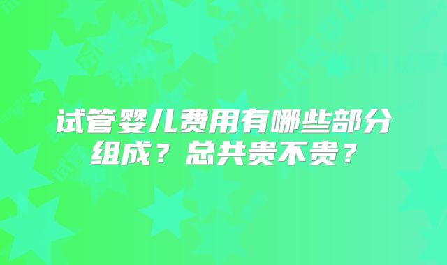 试管婴儿费用有哪些部分组成？总共贵不贵？